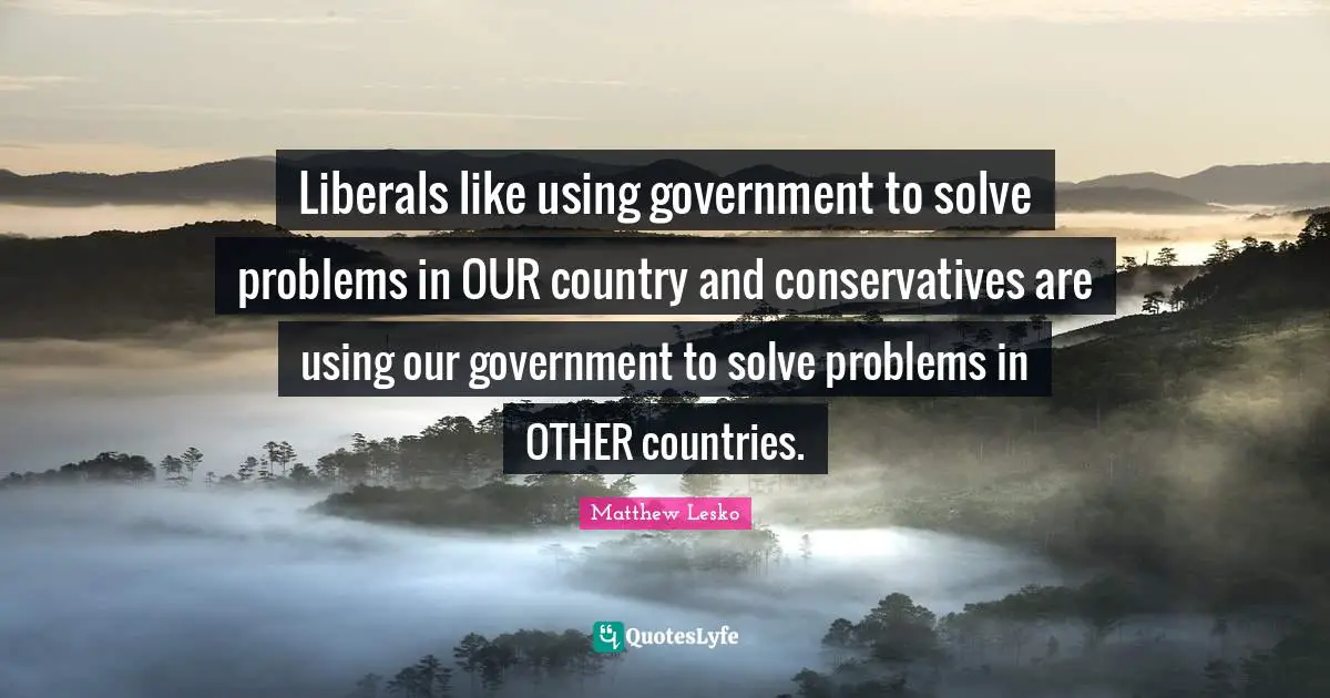 Liberals like using government to solve problems in OUR country and conservatives are using our government to solve problems in OTHER countries.
