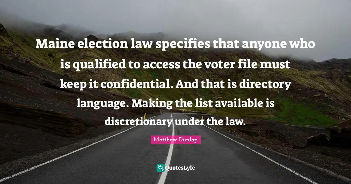 Maine election law specifies that anyone who is qualified to access the voter file must keep it confidential. And that is directory language. Making the list available is discretionary under the law.