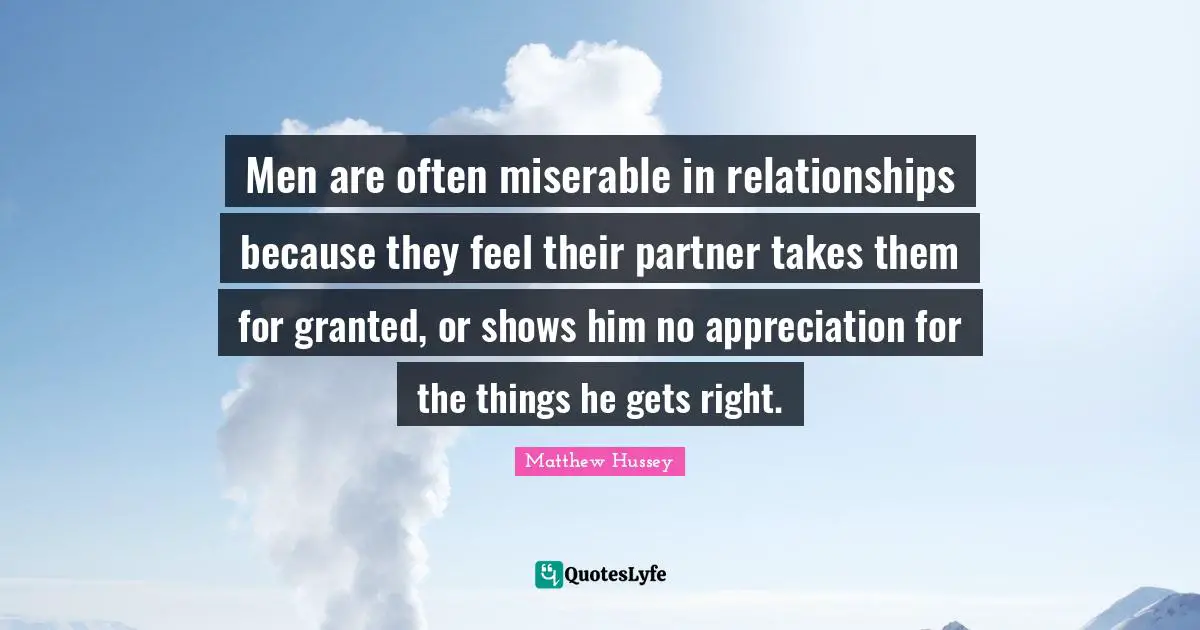 Men are often miserable in relationships because they feel their partner takes them for granted, or shows him no appreciation for the things he gets right.