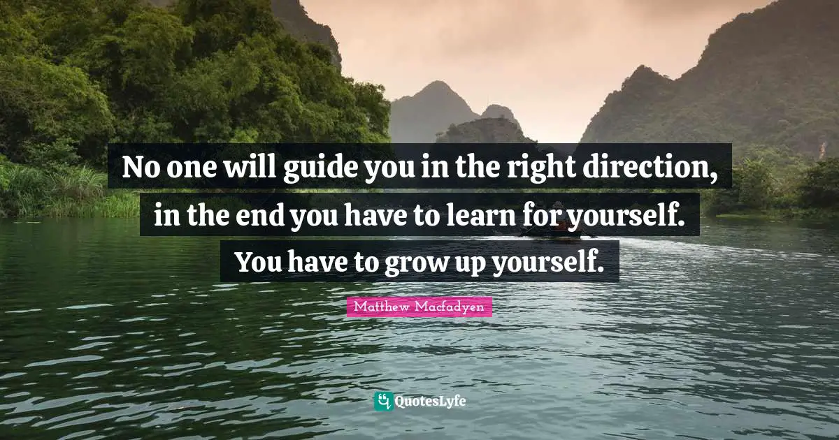No one will guide you in the right direction, in the end you have to learn for yourself. You have to grow up yourself.