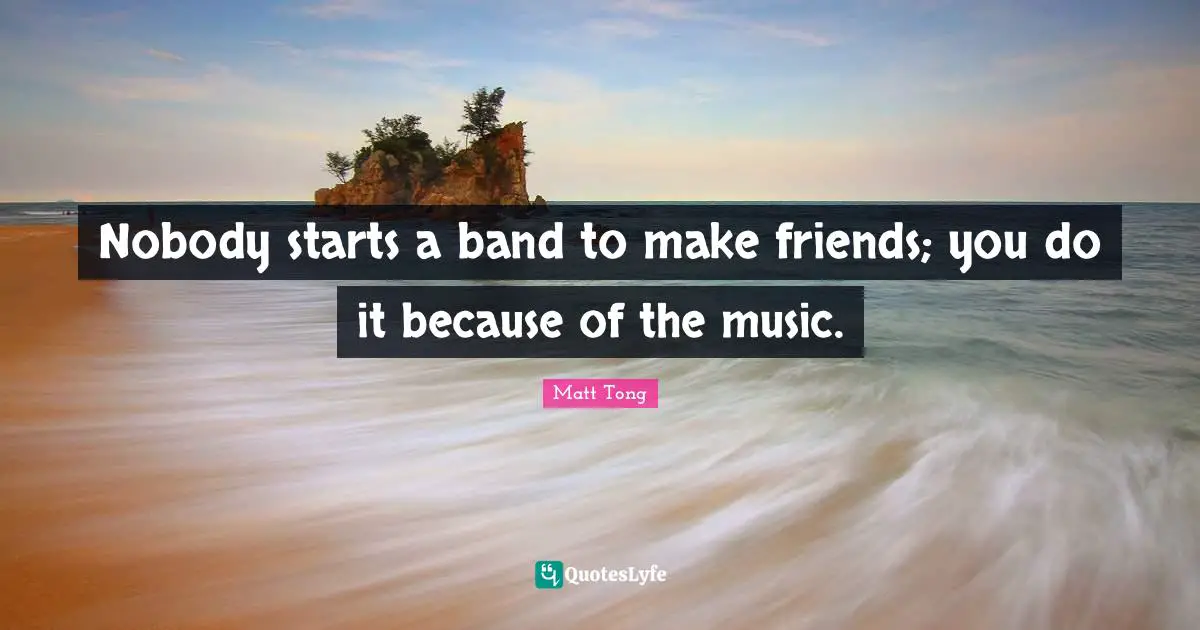Nobody starts a band to make friends; you do it because of the music.
