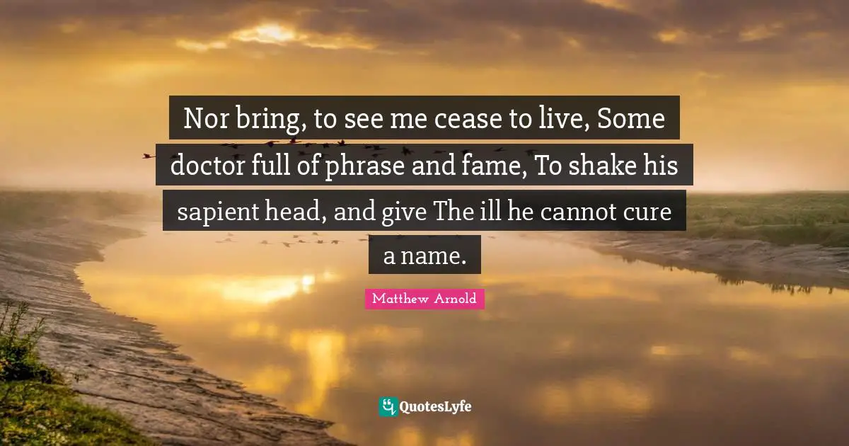 Nor bring, to see me cease to live, Some doctor full of phrase and fame, To shake his sapient head, and give The ill he cannot cure a name.