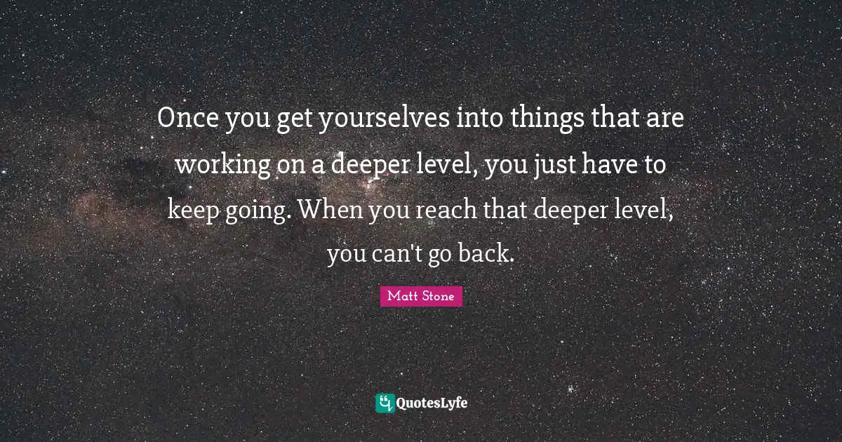 Once you get yourselves into things that are working on a deeper level, you just have to keep going. When you reach that deeper level, you can't go back.