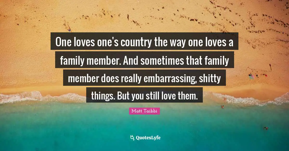 One loves one's country the way one loves a family member. And sometimes that family member does really embarrassing, shitty things. But you still love them.
