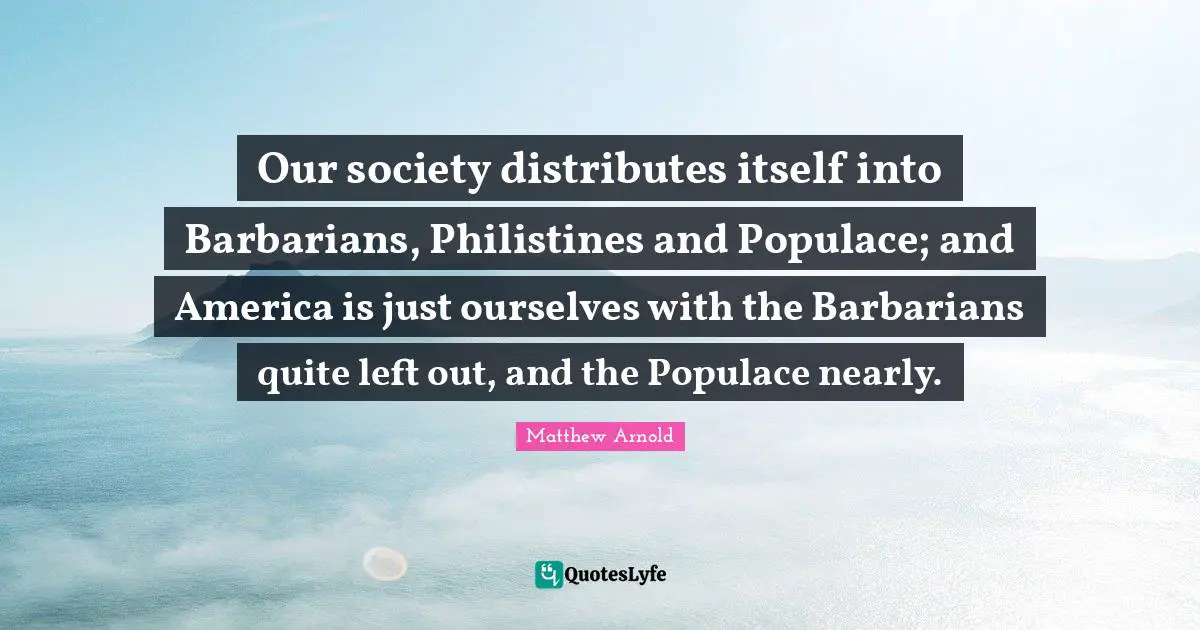 Our Society Quotes: "Our society distributes itself into Barbarians, Philistines and Populace; and America is just ourselves with the Barbarians quite left out, and the Populace nearly."