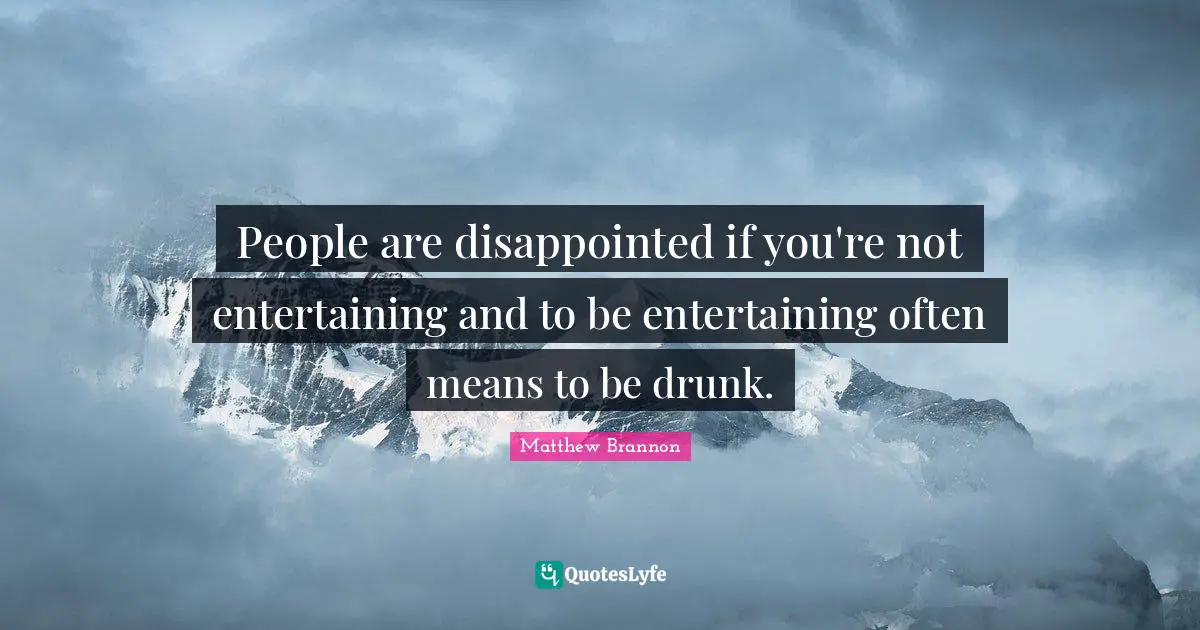 People are disappointed if you're not entertaining and to be entertaining often means to be drunk.