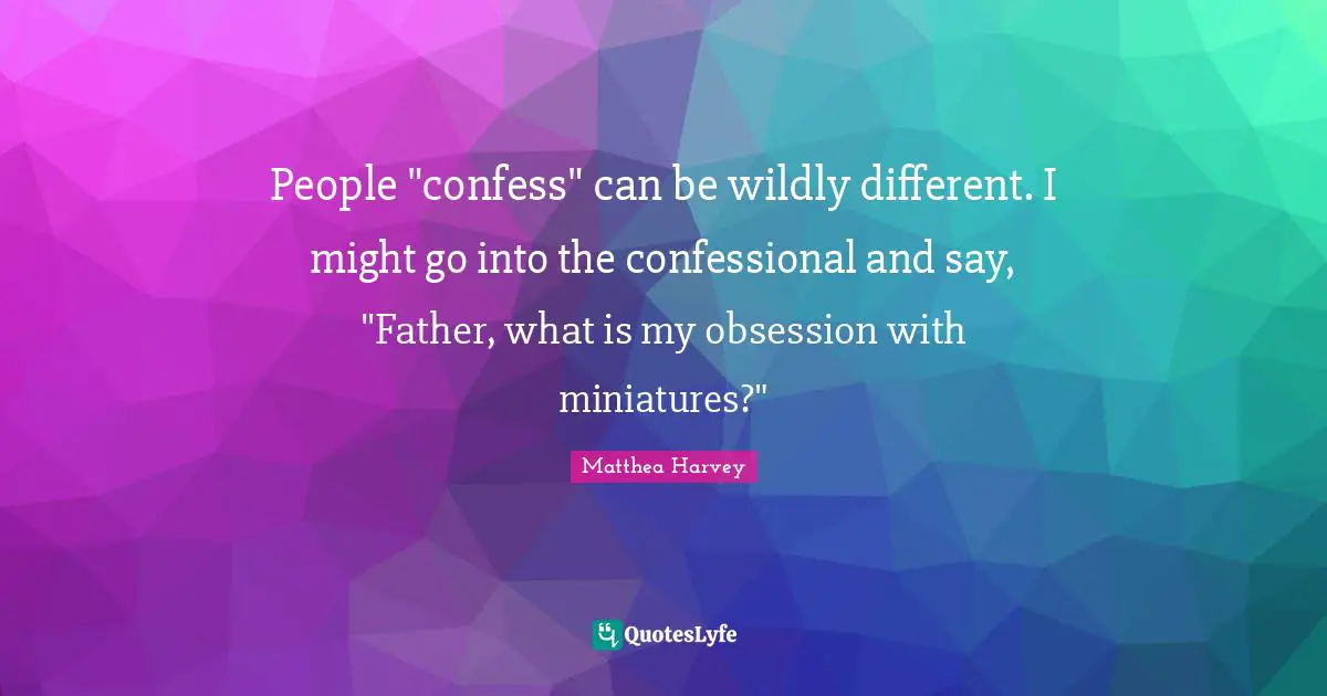 Matthea Harvey Quotes: "People "confess" can be wildly different. I might go into the confessional and say, "Father, what is my obsession with miniatures?""