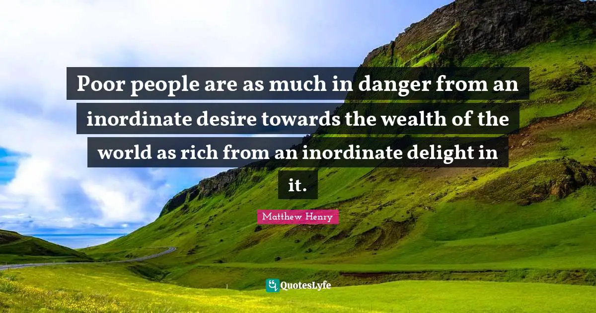 Poor people are as much in danger from an inordinate desire towards the wealth of the world as rich from an inordinate delight in it.