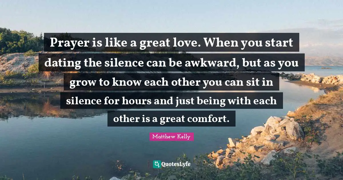Prayer is like a great love. When you start dating the silence can be awkward, but as you grow to know each other you can sit in silence for hours and just being with each other is a great comfort.