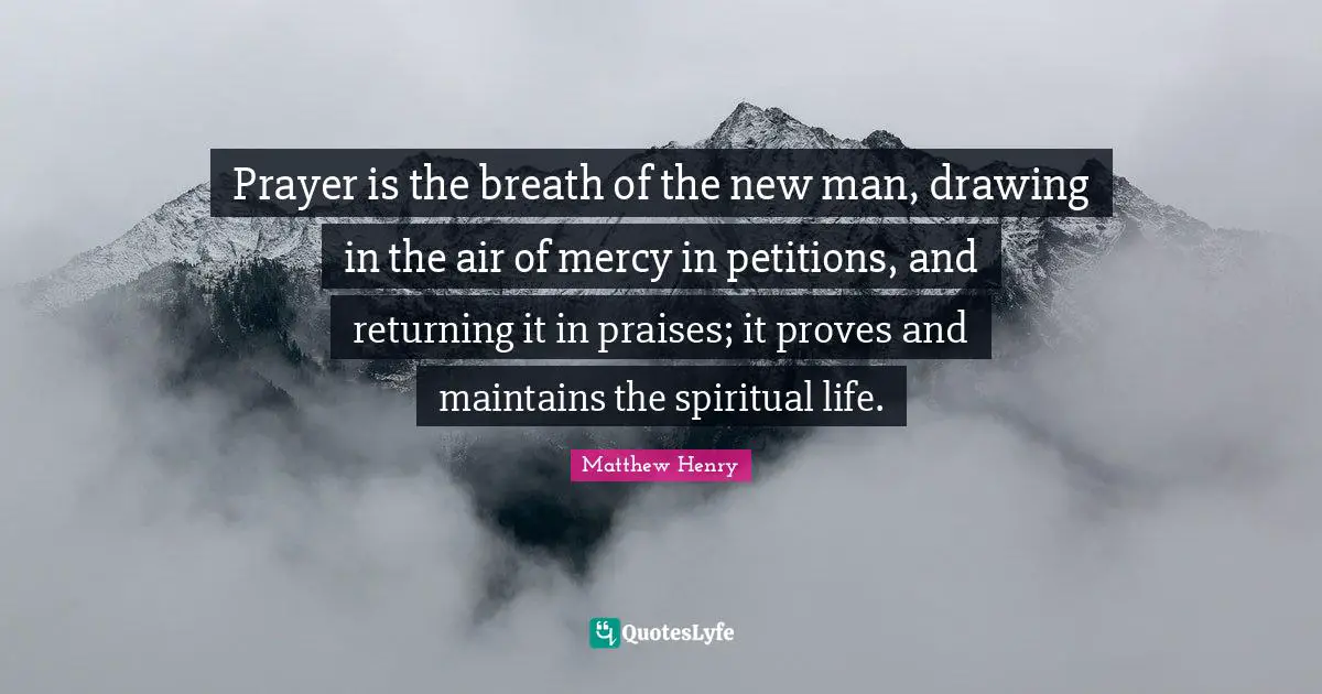 Prayer is the breath of the new man, drawing in the air of mercy in petitions, and returning it in praises; it proves and maintains the spiritual life.