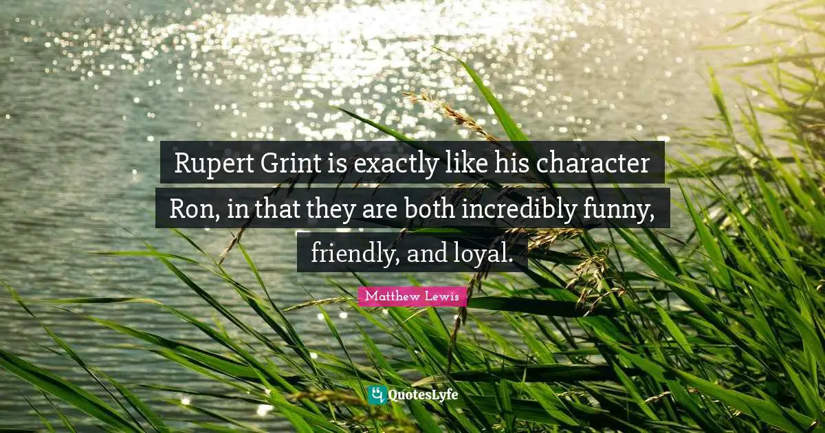 Rupert Grint is exactly like his character Ron, in that they are both incredibly funny, friendly, and loyal.