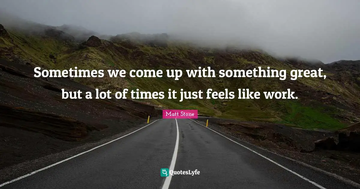 Sometimes we come up with something great, but a lot of times it just feels like work.