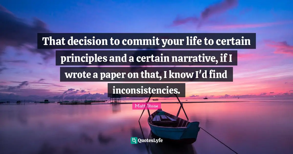 That decision to commit your life to certain principles and a certain narrative, if I wrote a paper on that, I know I'd find inconsistencies.