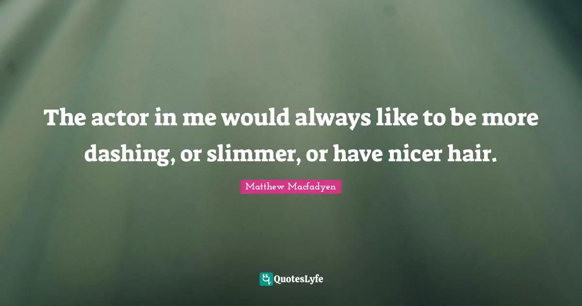 The actor in me would always like to be more dashing, or slimmer, or have nicer hair.