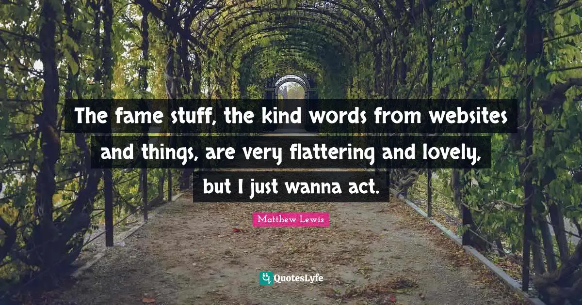 The fame stuff, the kind words from websites and things, are very flattering and lovely, but I just wanna act.