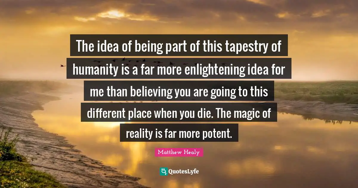 The idea of being part of this tapestry of humanity is a far more enlightening idea for me than believing you are going to this different place when you die. The magic of reality is far more potent.