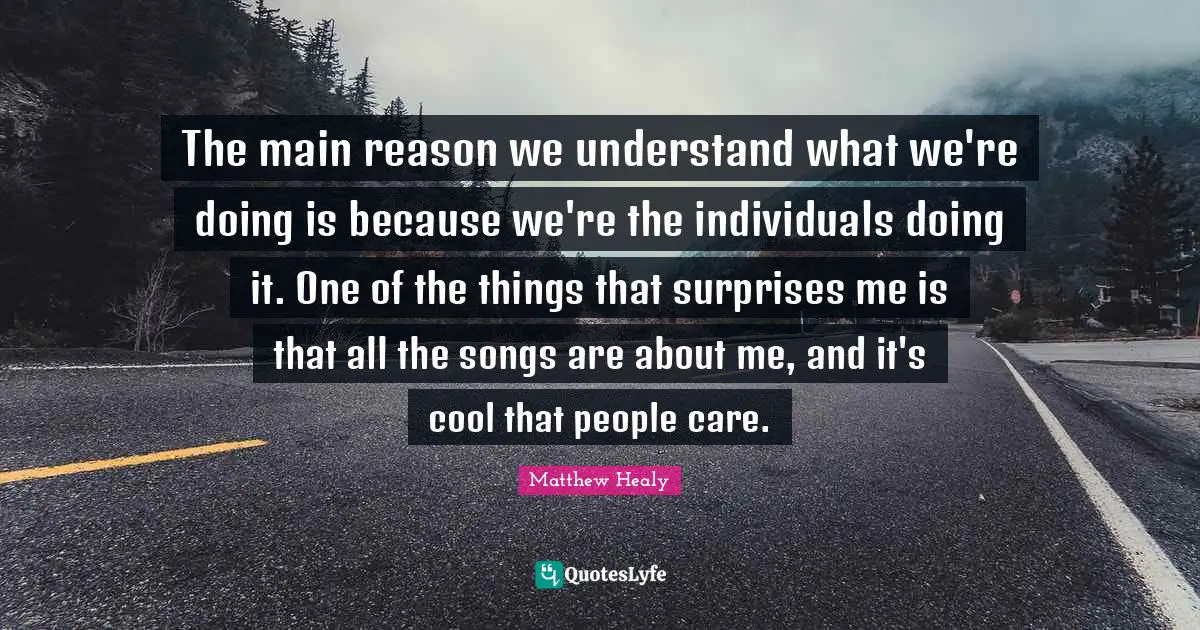 Matthew Healy Quotes: "The main reason we understand what we're doing is because we're the individuals doing it. One of the things that surprises me is that all the songs are about me, and it's cool that people care."