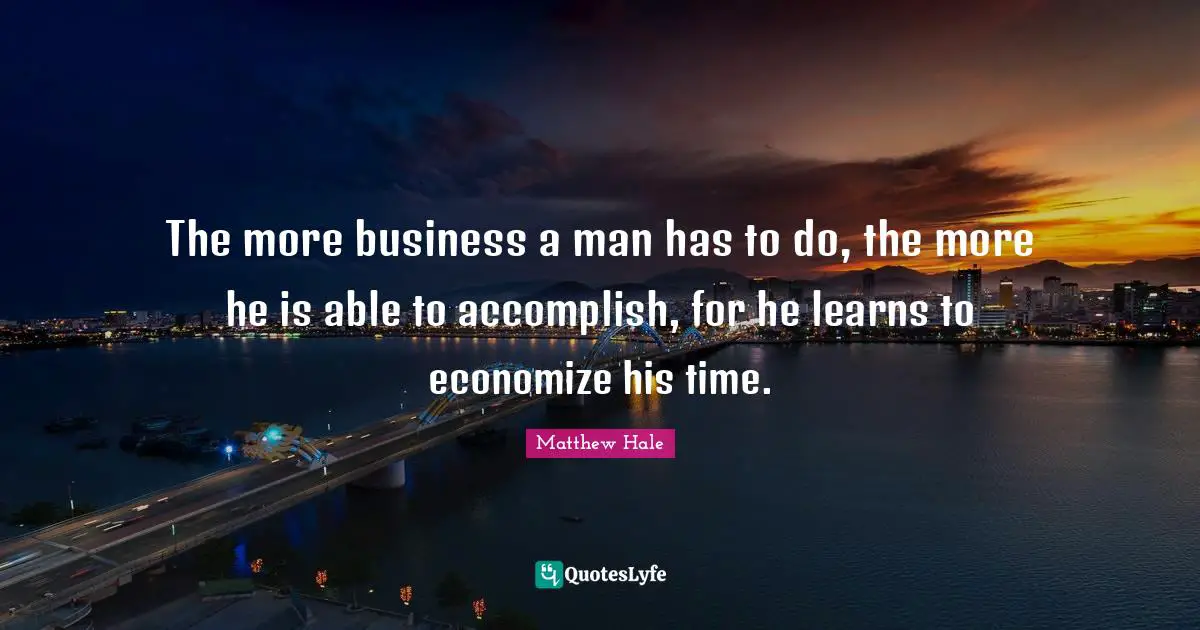 The more business a man has to do, the more he is able to accomplish, for he learns to economize his time.
