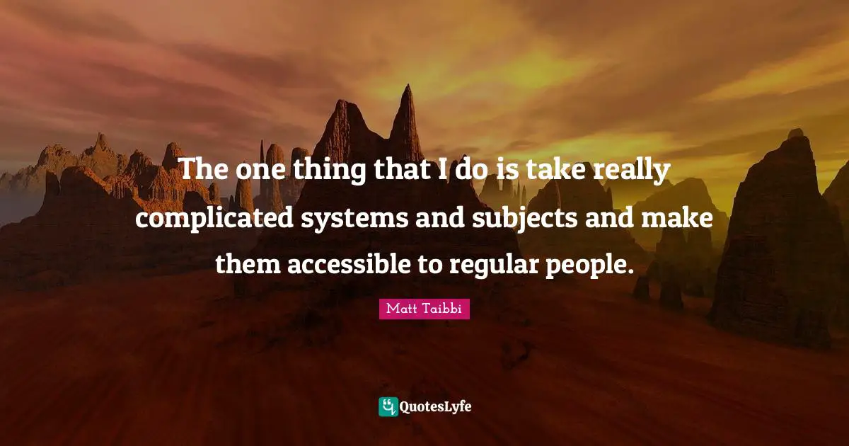 The one thing that I do is take really complicated systems and subjects and make them accessible to regular people.