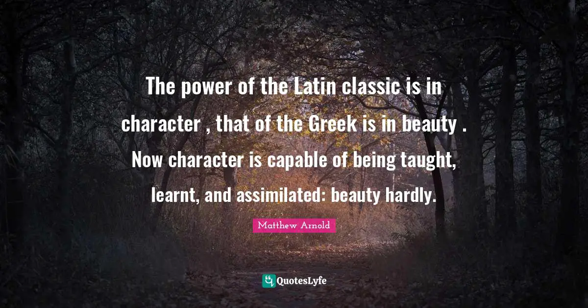 The power of the Latin classic is in character , that of the Greek is in beauty . Now character is capable of being taught, learnt, and assimilated: beauty hardly.