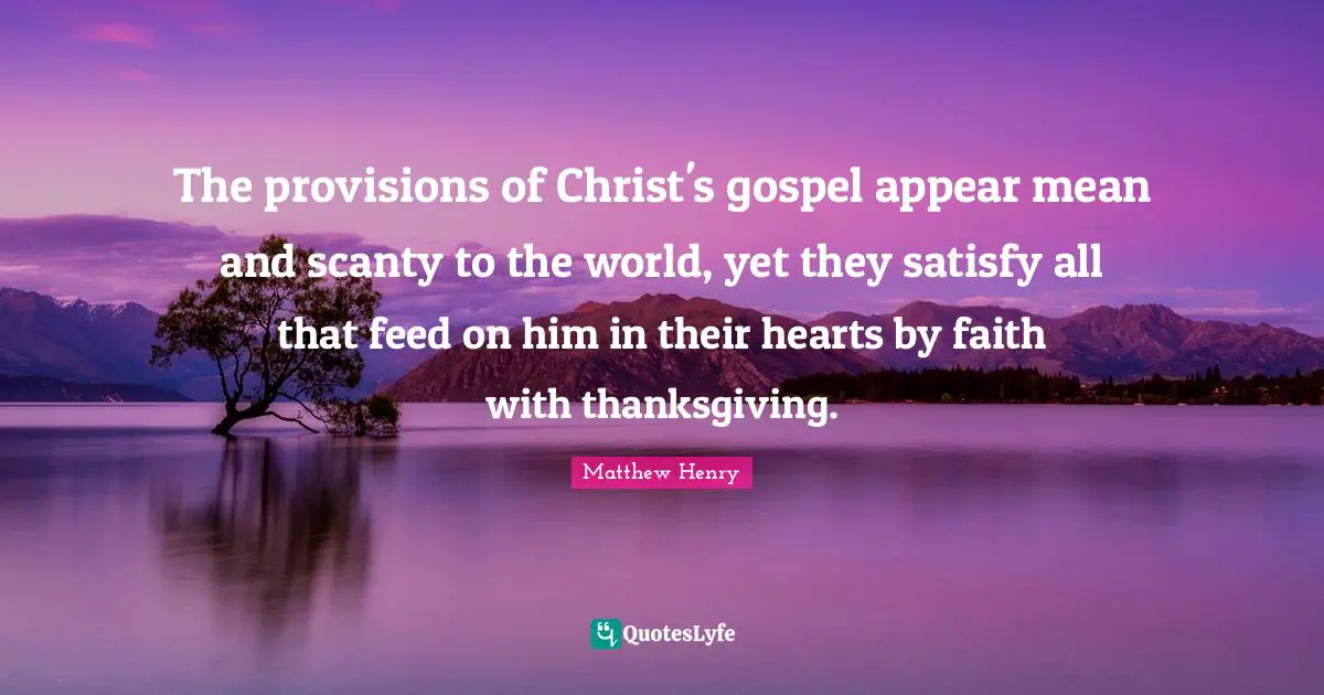 The provisions of Christ's gospel appear mean and scanty to the world, yet they satisfy all that feed on him in their hearts by faith with thanksgiving.
