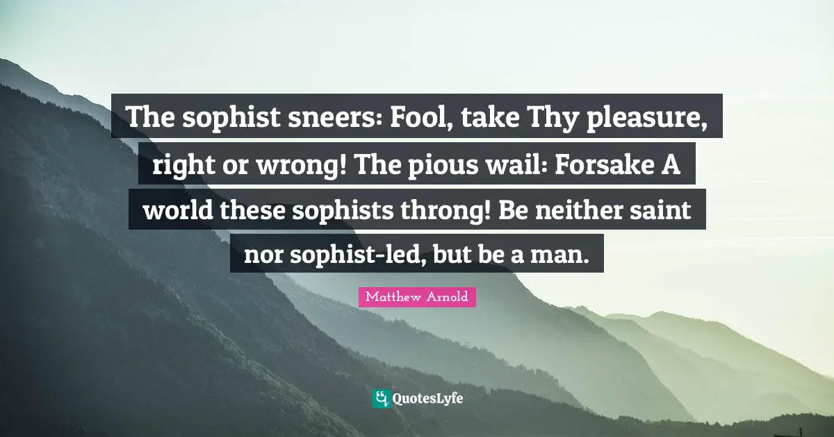 The sophist sneers: Fool, take Thy pleasure, right or wrong! The pious wail: Forsake A world these sophists throng! Be neither saint nor sophist-led, but be a man.