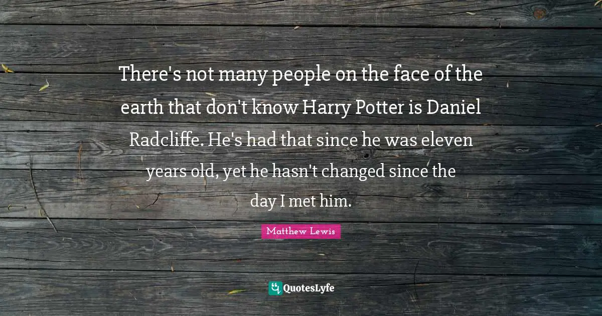 There's not many people on the face of the earth that don't know Harry Potter is Daniel Radcliffe. He's had that since he was eleven years old, yet he hasn't changed since the day I met him.