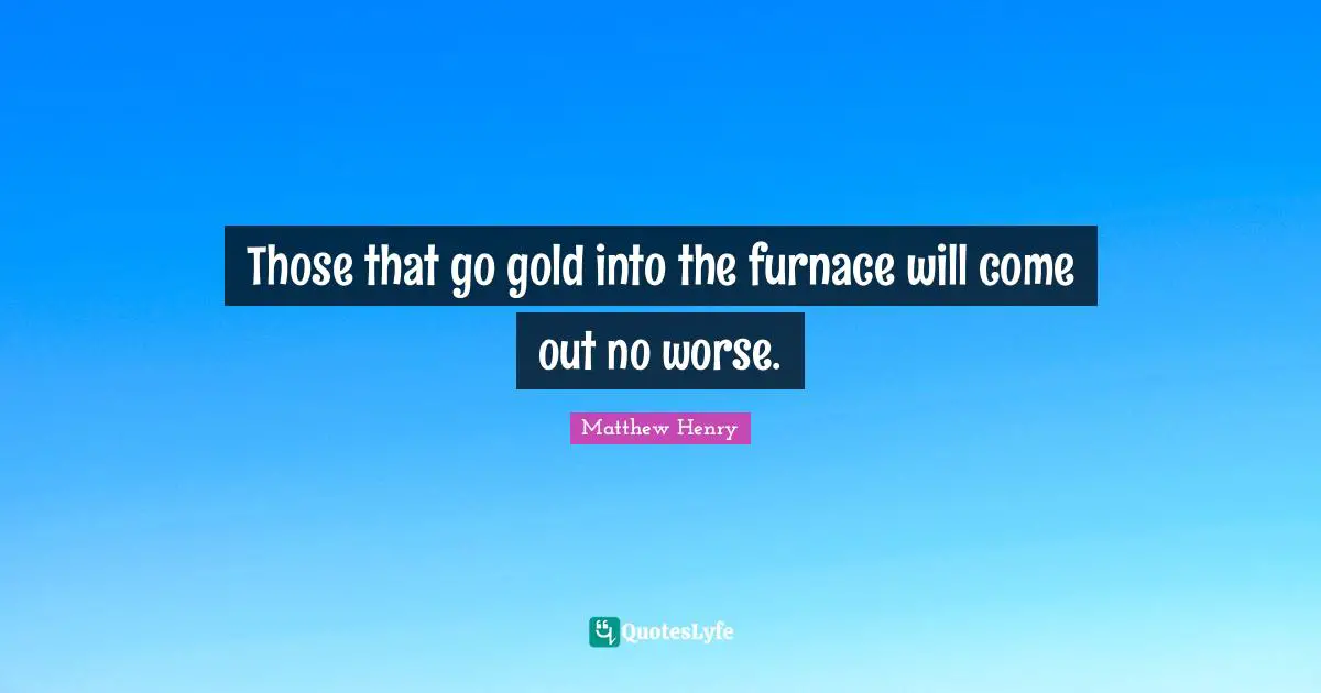 Those that go gold into the furnace will come out no worse.