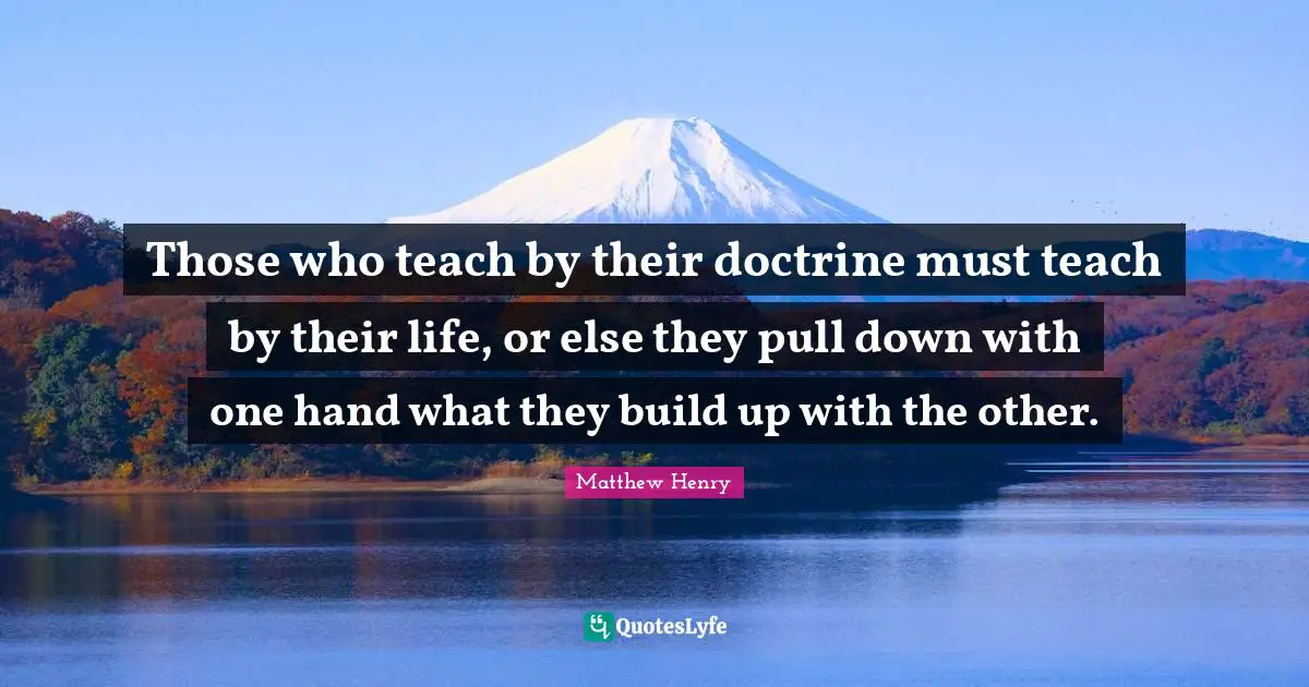 Those who teach by their doctrine must teach by their life, or else they pull down with one hand what they build up with the other.