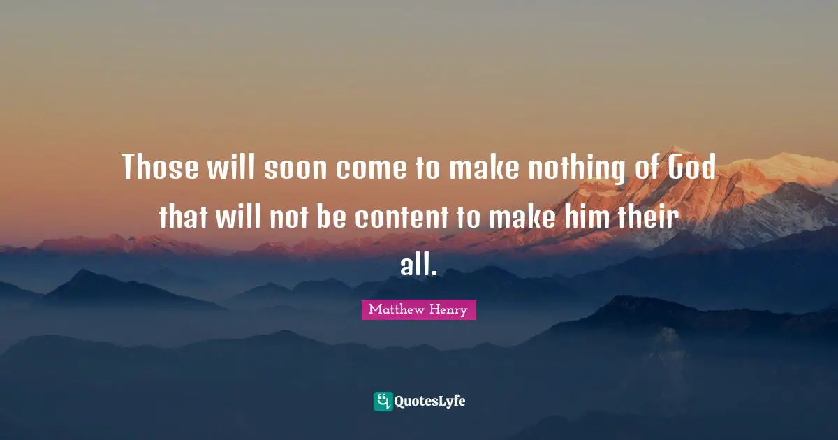 Those will soon come to make nothing of God that will not be content to make him their all.