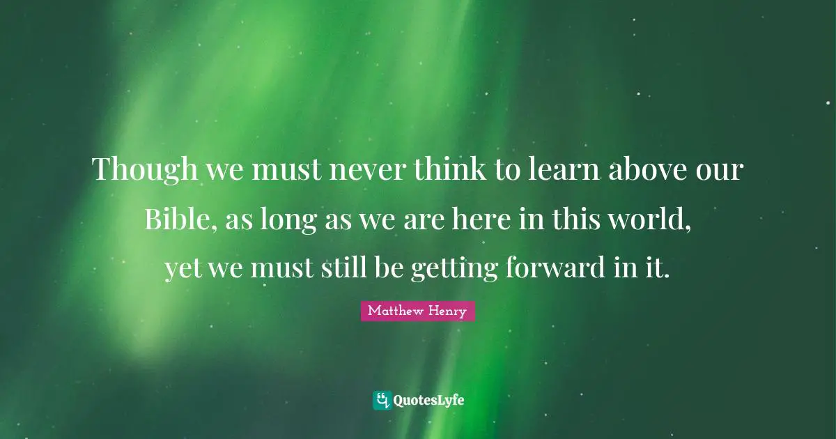Though we must never think to learn above our Bible, as long as we are here in this world, yet we must still be getting forward in it.