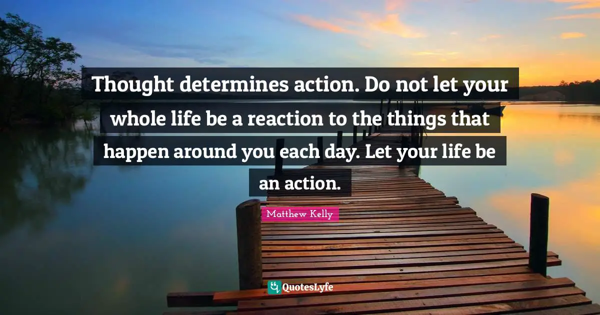 Thought determines action. Do not let your whole life be a reaction to the things that happen around you each day. Let your life be an action.
