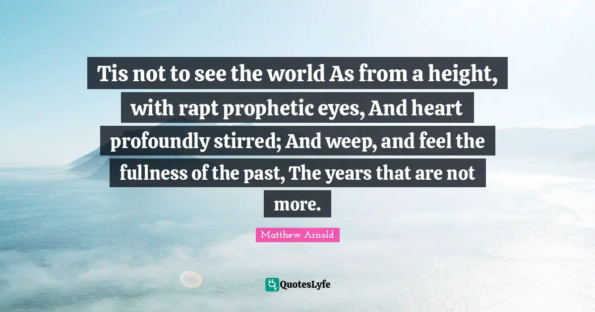 Tis not to see the world As from a height, with rapt prophetic eyes, And heart profoundly stirred; And weep, and feel the fullness of the past, The years that are not more.