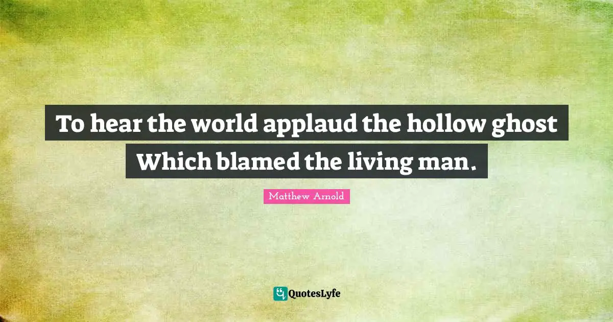 To hear the world applaud the hollow ghost Which blamed the living man.
