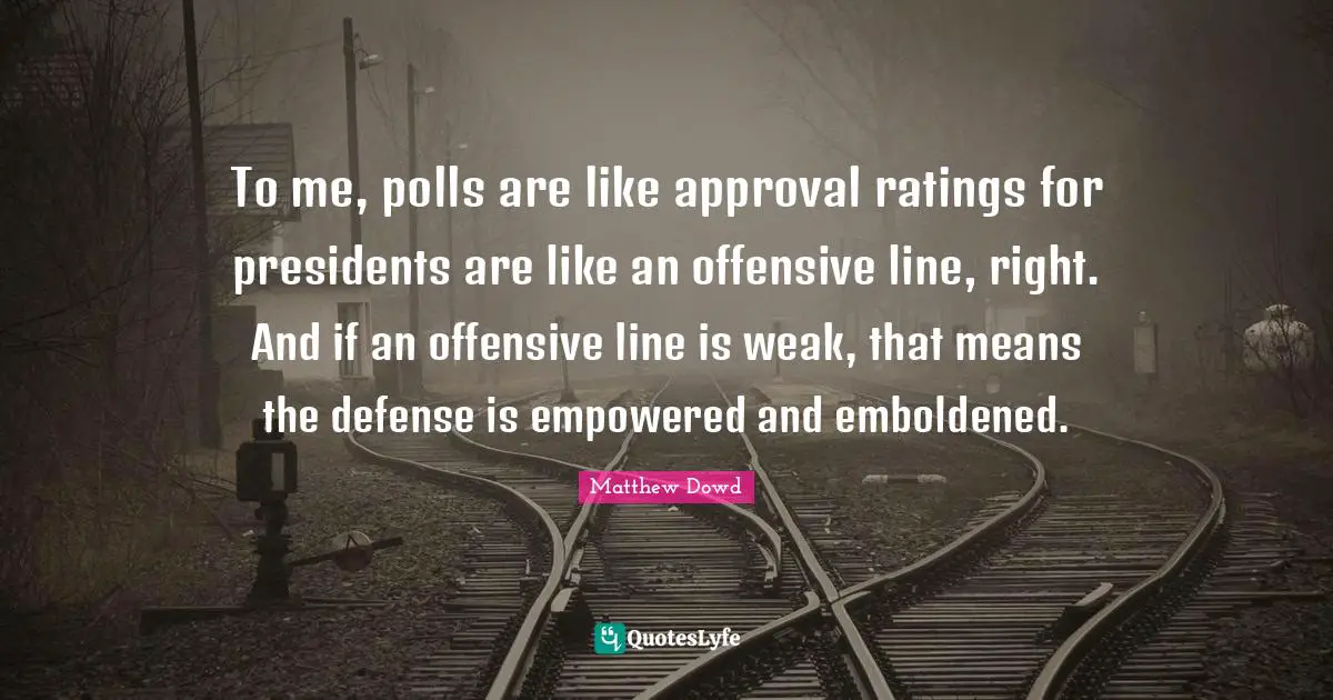 To me, polls are like approval ratings for presidents are like an offensive line, right. And if an offensive line is weak, that means the defense is empowered and emboldened.