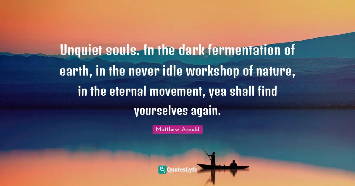 Unquiet souls. In the dark fermentation of earth, in the never idle workshop of nature, in the eternal movement, yea shall find yourselves again.