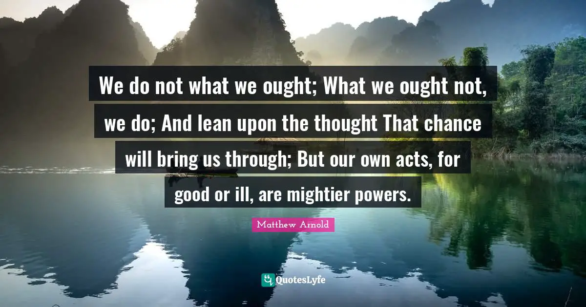 We do not what we ought; What we ought not, we do; And lean upon the thought That chance will bring us through; But our own acts, for good or ill, are mightier powers.