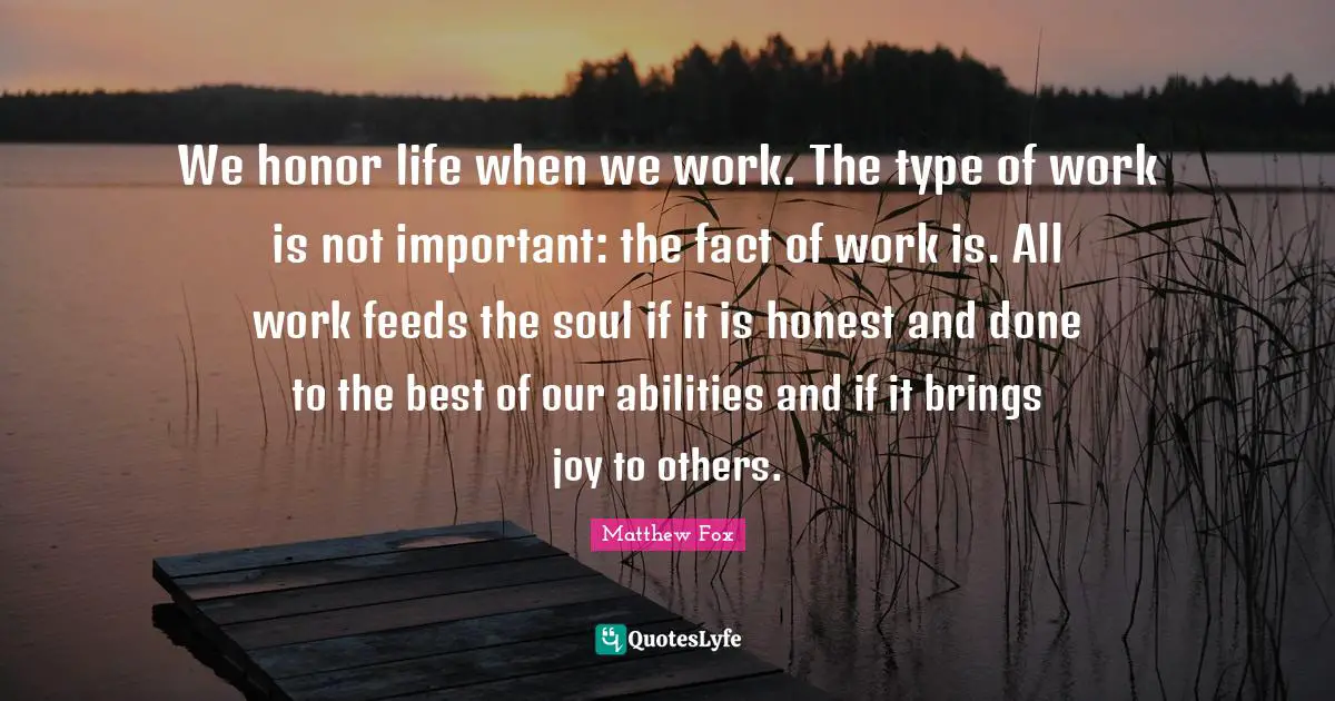 Matthew Fox Quotes: "We honor life when we work. The type of work is not important: the fact of work is. All work feeds the soul if it is honest and done to the best of our abilities and if it brings joy to others."
