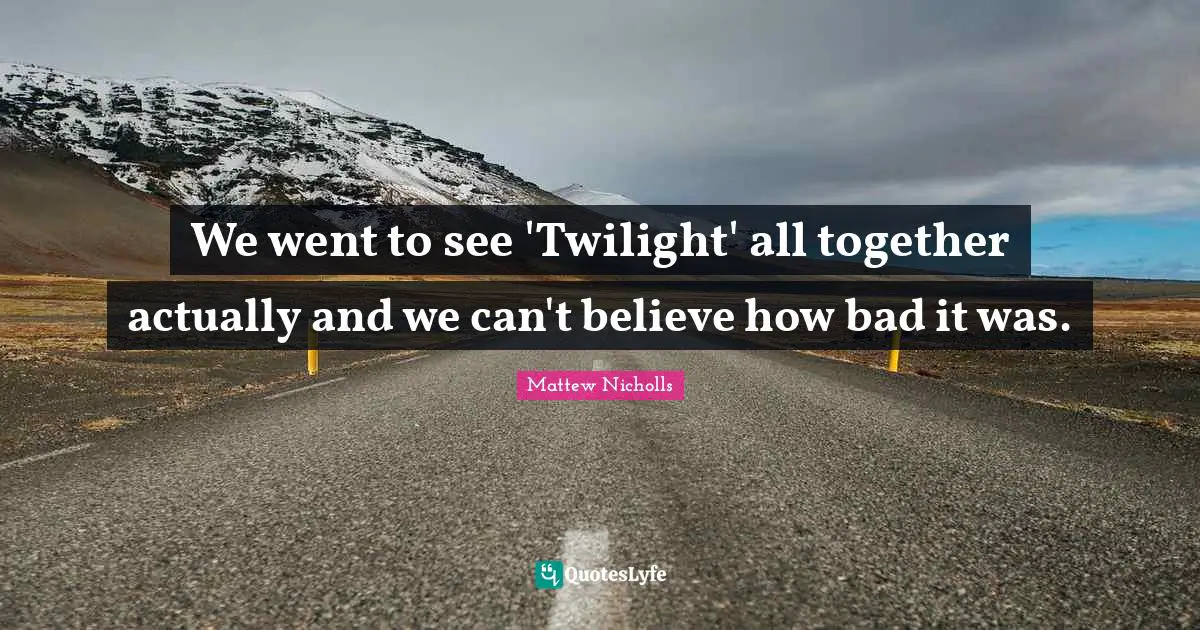 We went to see 'Twilight' all together actually and we can't believe how bad it was.