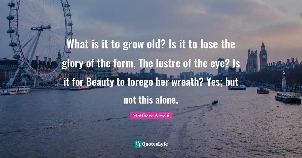 What is it to grow old? Is it to lose the glory of the form, The lustre of the eye? Is it for Beauty to forego her wreath? Yes; but not this alone.