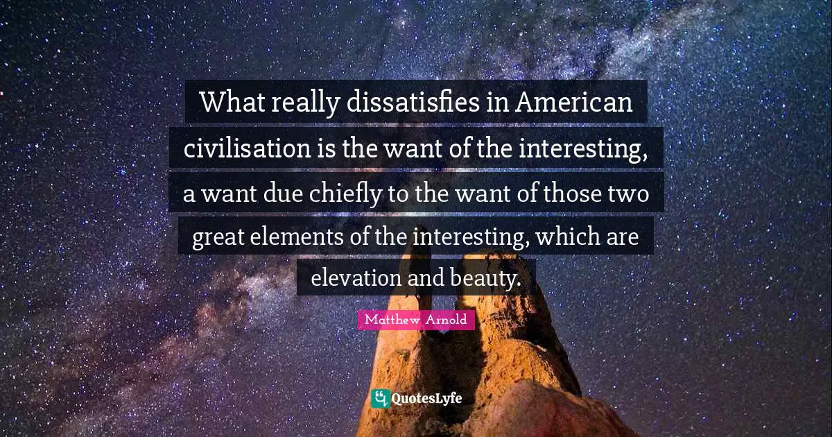 What really dissatisfies in American civilisation is the want of the interesting, a want due chiefly to the want of those two great elements of the interesting, which are elevation and beauty.