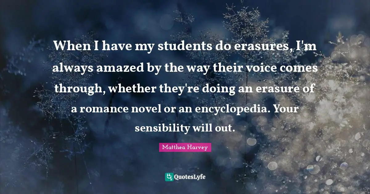 When I have my students do erasures, I'm always amazed by the way their voice comes through, whether they're doing an erasure of a romance novel or an encyclopedia. Your sensibility will out.