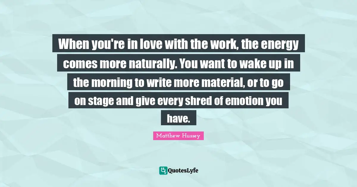 When you're in love with the work, the energy comes more naturally. You want to wake up in the morning to write more material, or to go on stage and give every shred of emotion you have.