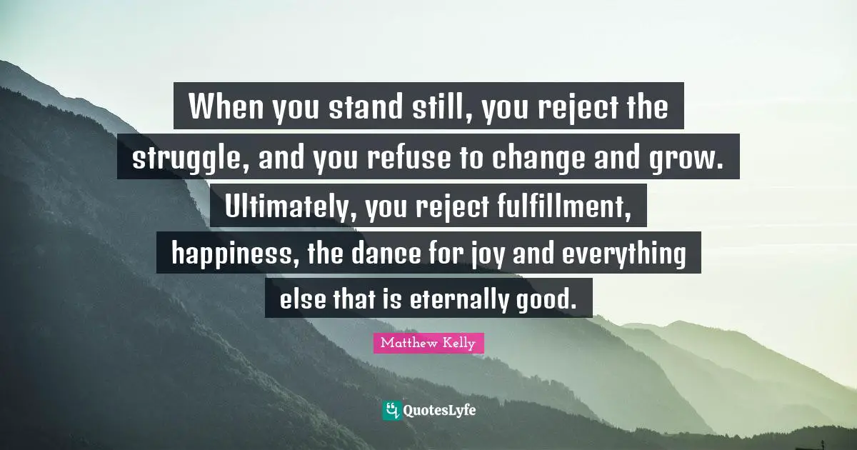 When you stand still, you reject the struggle, and you refuse to change and grow. Ultimately, you reject fulfillment, happiness, the dance for joy and everything else that is eternally good.