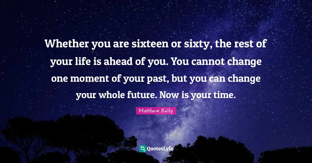Your Past Quotes: "Whether you are sixteen or sixty, the rest of your life is ahead of you. You cannot change one moment of your past, but you can change your whole future. Now is your time."