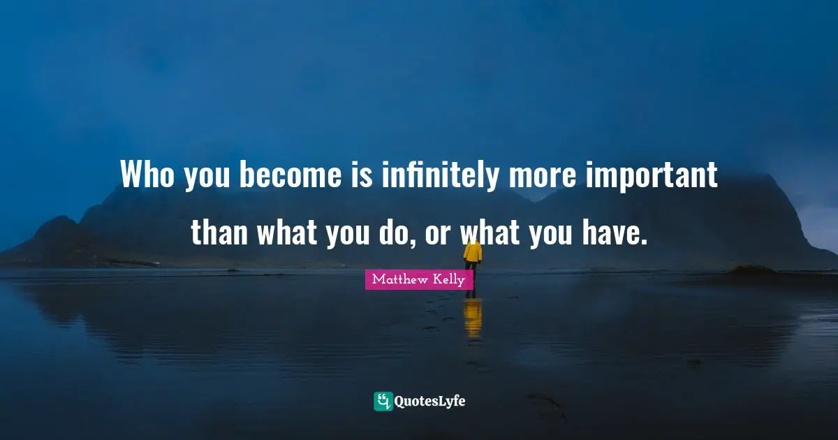 Who you become is infinitely more important than what you do, or what you have.