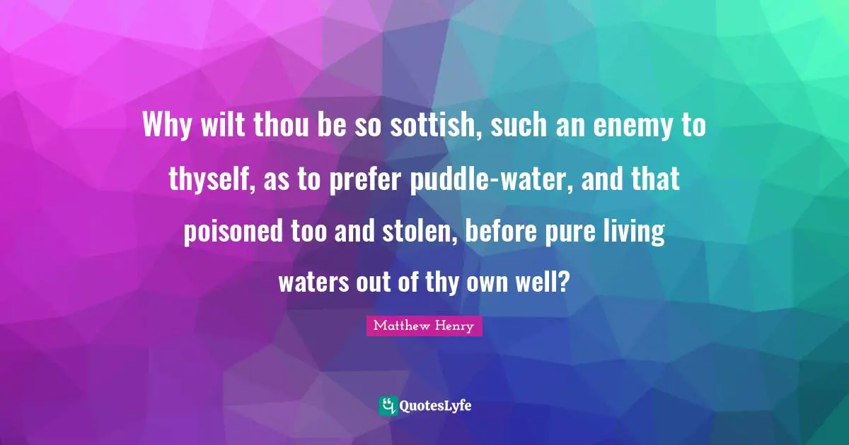 Why wilt thou be so sottish, such an enemy to thyself, as to prefer puddle-water, and that poisoned too and stolen, before pure living waters out of thy own well?