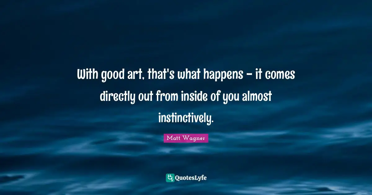 With good art, that's what happens - it comes directly out from inside of you almost instinctively.