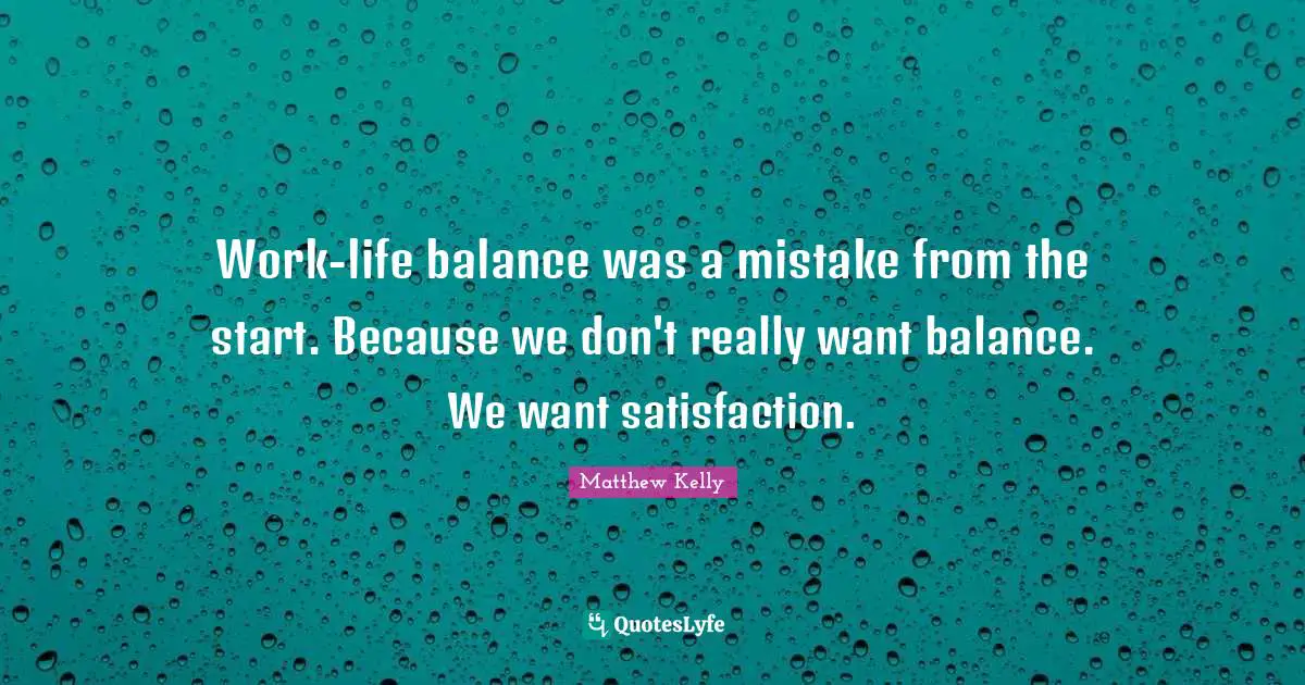 Work-life balance was a mistake from the start. Because we don't really want balance. We want satisfaction.