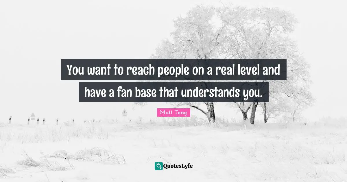 You want to reach people on a real level and have a fan base that understands you.